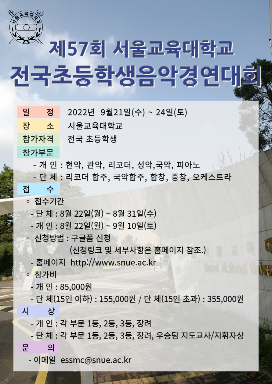 제57회 서울교육대학교 전국초등학생 음악경연대회/일정: 2022년 9월 21일(수) ~ 24일(토)/장소: 서울교육대학교/참가자격: 전국초등학생/참가부문: 개인 - 현악, 관악, 리코더, 성악, 국악, 피아노 단체 - 리코더합주, 국악합주, 합창, 중창, 오케스트라/접수: 접수기간 - 단체: 8월 22일(월) ~ 31일(수), 개인: 8월 22일(월) ~ 9월 10일(토), 신청방법: 구글폼 신청(신청링크 및 세부사항은 홈페이지 참조.), 홈페이지: http://www.snue.ac.kr, 참가비: 개인 - 85,000원, 단체(15인이하) - 155,000원, 단체(15인초과) - 355,000원/시상: 개인 - 각 부문 1등, 2등, 3등, 장려, 단체 - 각 부문 1등, 2등, 3등, 장려, 우승팀 지도교수/지휘자상/ 문의: 이메일 essmc@snue.ac.kr