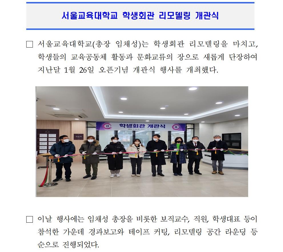 □ 서울교육대학교(총장 임채성)는 학생회관 리모델링을 마치고, 학생들의 교육공동체 활동과 문화교류의 장으로 새롭게 단장하여 지난달 1월 26일 오픈기념 개관식 행사를 개최했다.   □ 이날 행사에는 임채성 총장을 비롯한 보직교수, 직원, 학생대표 등이 참석한 가운데 경과보고와 테이프 커팅, 리모델링 공간 라운딩 등 순으로 진행되었다.   □ 학생회관은 1986년에 준공되어 37년이 경과한 건물로 국고 약 32억 원을 투입하여 노후시설 개선 및 피난 동선 확보, 학생식당과 조리실, 화장실과 냉·난방 시설 등 개선으로 학생 편의와 안전을 위한 공간으로 조성하고 2022년 6월 착공하여 12월에 준공되었다. □ 이 리모델링을 통해 13개 학과의 과실 및 동아리실 등을 재배치하여 동아리방 방음 연습실, 소규모 모임 등 다목적으로 활용될 수 있는 다목적실, 개방형 스터디룸, 개별 휴게공간도 신설했다.  □ 또한, 학생처에서는 리모델링에 맞추어 각 과실, 동아리실 등 학생활동에 필요한 컴퓨터, 책상, 의자, 사물함, 캐비닛 등 비품을 전면 교체했다. 이는 학생대표(총학생회·동아리연합회)와 여러차례 비품 지원 논의를 통해 학생자치기구실별 필요 물품 수요조사 및 제안제품 디자인 선호도 의견수렴을 거쳐 구입했다. □ 백재연 학생처장은 “앞으로도 학생들의 교육환경을 위해 개선할 부분은 의견수렴을 통해 적극 추진할 예정”이며, “새롭게 탄생한 공간에 신규 비품으로 교체했으니 도난과 고장을 막기 위해 학생들이 서로 아껴 사용해 주길 바란다“고 말했다. □ 성예림 총학생회장은 “학생회관 리모델링에 따라 앞으로 학생들의 학교생활에 많은 편리함을 줄 것이다”며, “학생회관에서 과별로, 동아리별로 모여 많은 시간을 보내며 코로나로 인해 사라져버렸던 공동체 문화가 다시 형성되기를 기대한다“고 말했다. □ 임채성 총장은 “학생회관 리모델링을 통해 안전하고 쾌적한 공간으로 거듭났다”며, “학생들이 학업과 더불어 아름다운 추억을 쌓을 수 있도록 좋은 캠퍼스를 만들어 가는데 지속적인 노력을 다하겠다”고 말했다.