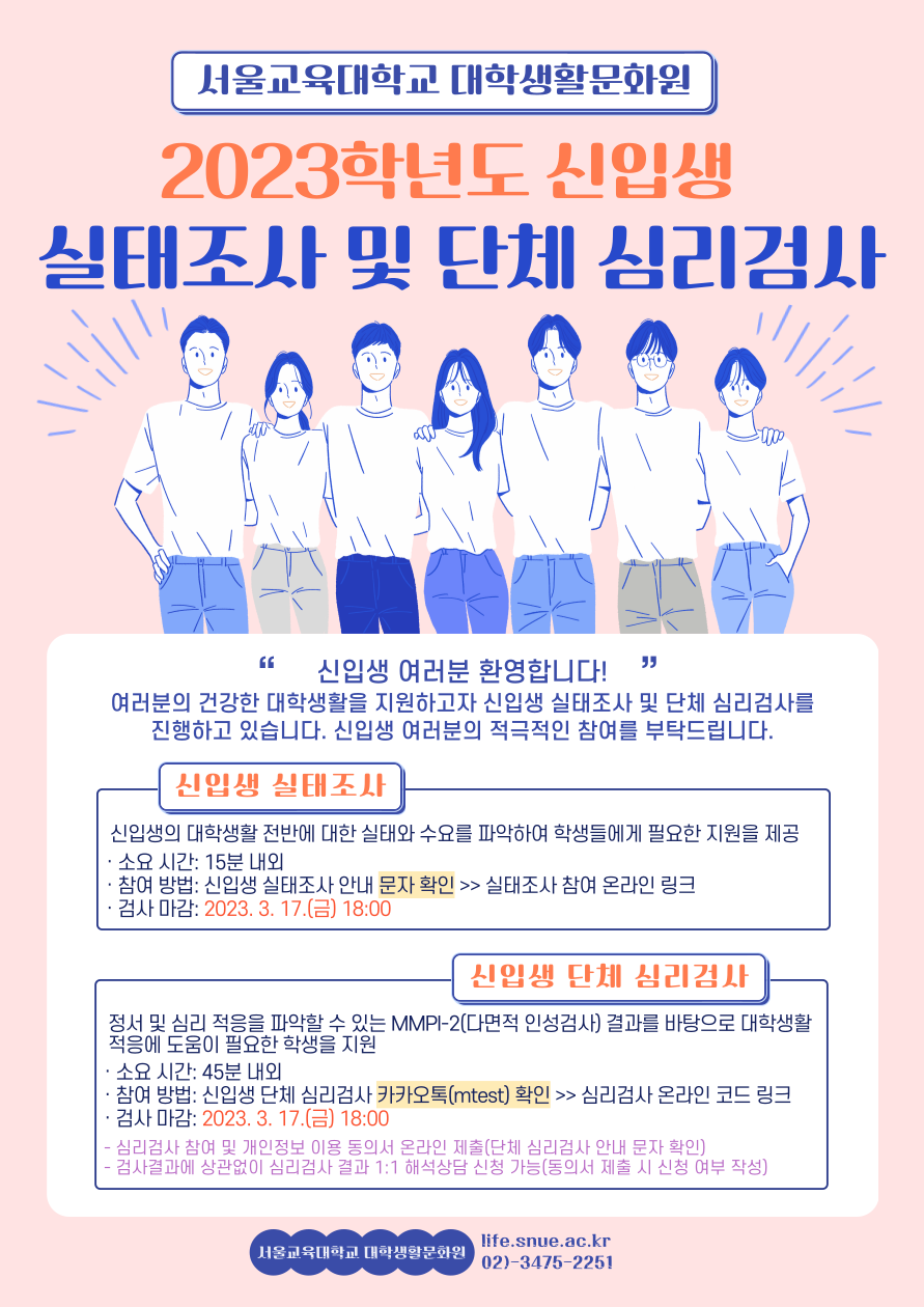 서울교육대학교 대학생활문화원 2023학년도 신입생 실태조사 및 단체 심리검사 신입생 여러분 환영합니다! 여러분의 건강한 대학생활을 지원하고자 신입생 실태조사 및 단체 심리검사를 진행하고 있습니다. 신입생 여러분의 적극적인 참여를 부탁드립니다. 신입생의 대학생활 전반에 대한 실태와 수요를 파악하여 학생들에게 필요한 지원을 제공 · 소요 시간: 15분 내외 · 참여 방법: 신입생 실태조사 안내 문자 확인 >> 실태조사 참여 온라인 링크 · 검사 마감: 2023. 3. 17.(금) 18:00 정서 및 심리 적응을 파악할 수 있는 MMPI-2(다면적 인성검사) 결과를 바탕으로 대학생활 적응에 도움이 필요한 학생을 지원 · 소요 시간: 45분 내외 · 참여 방법: 신입생 단체 심리검사 카카오톡(mtest) 확인 >> 심리검사 온라인 코드 링크 · 검사 마감: 2023. 3. 17.(금) 18:00 - 심리검사 참여 및 개인정보 이용 동의서 온라인 제출(단체 심리검사 안내 문자 확인) - 검사결과에 상관없이 심리검사 결과 1:1 해석상담 신청 가능(동의서 제출 시 신청 여부 작성) 서울교육대학교 대학생활문화원 life.snue.ac.kr 02)3475-2251