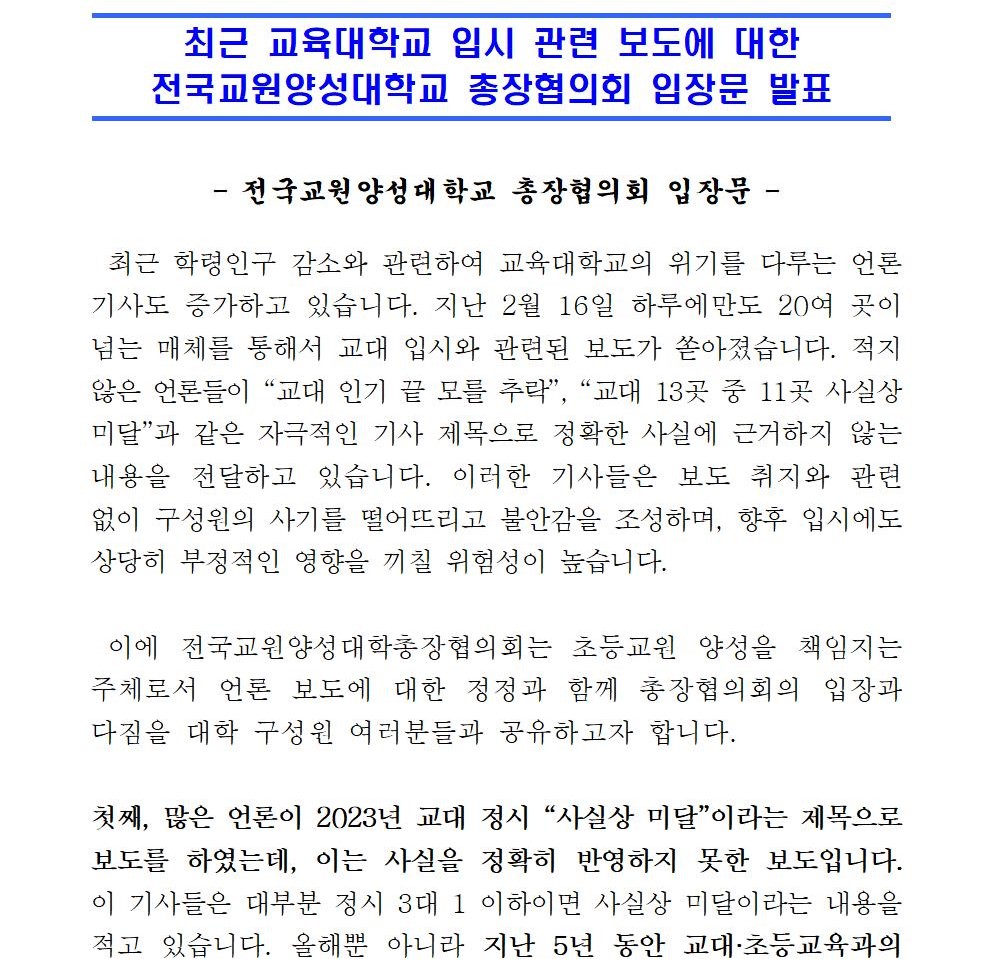  - 전국교원양성대학교 총장협의회 입장문 -  최근 학령인구 감소와 관련하여 교육대학교의 위기를 다루는 언론 기사도 증가하고 있습니다. 지난 2월 16일 하루에만도 20여 곳이 넘는 매체를 통해서 교대 입시와 관련된 보도가 쏟아졌습니다. 적지 않은 언론들이 “교대 인기 끝 모를 추락”, “교대 13곳 중 11곳 사실상 미달”과 같은 자극적인 기사 제목으로 정확한 사실에 근거하지 않는 내용을 전달하고 있습니다. 이러한 기사들은 보도 취지와 관련 없이 구성원의 사기를 떨어뜨리고 불안감을 조성하며, 향후 입시에도 상당히 부정적인 영향을 끼칠 위험성이 높습니다.  이에 전국교원양성대학총장협의회는 초등교원 양성을 책임지는 주체로서 언론 보도에 대한 정정과 함께 총장협의회의 입장과 다짐을 대학 구성원 여러분들과 공유하고자 합니다.   첫째, 많은 언론이 2023년 교대 정시 “사실상 미달”이라는 제목으로 보도를 하였는데, 이는 사실을 정확히 반영하지 못한 보도입니다. 이 기사들은 대부분 정시 3대 1 이하이면 사실상 미달이라는 내용을 적고 있습니다. 올해뿐 아니라 지난 5년 동안 교대·초등교육과의 정시 평균 경쟁률은 모두 3 대 1 미만이었지만, 실제 미달로 이어진 경우는 한 번도 없습니다. 전국의 교대·초등교육과에는 초등 교사가 되려는 의지가 강한 학생들이 지원하므로 합격자의 이탈률이 현저히 낮기 때문입니다. 일부 언론만이 이런 점을 정확히 파악하여 “다만 교대는 학생들의 선호도가 높아 간혹 3대 1 밑으로 경쟁률이 떨어져도 실제 미달로 이어지는 경우는 거의 없었다. 하지만 현 추세가 지속되면 향후 미달이 날 수 있다는 전망이다.”라고 밝히고 있습니다. 많은 언론이 현실과 괴리된 산술에 근거하여 ‘사실상 미달’이라고 선정적으로 보도하는 것은 매우 유감스러운 보도입니다.   둘째, 교대·초등교육과의 경쟁률 저하를 교직의 인기 추락과 연계시키는 보도의 문제입니다. “기피 직업 전락한 교사”, “선망받던 초등교사는 옛말?”, “교직 선호도 하락 원인” 등과 같은 제목의 보도가 이에 해당합니다. 교권 침해나 학부모 민원 등으로 현장 교사들이 과거에 비해서 어려움을 겪는 사례가 증가하는 경향이 있기는 합니다. 그러나 여전히 교직은 한국의 초·중등학생들이 희망하는 직업 1, 2순위를 변함없이 지키고 있습니다. 세계적으로도 한국 교사들의 우수성은 선망의 대상이 되고 있습니다. 2023년 입시에서도 우수한 학생들이 교대·초등교육과를 지원하였습니다. 그러므로 정시 경쟁률 저하를 ‘교직 선호도’나 ‘기피 직업’과 바로 연결하는 것은 상당한 논리적 비약입니다. 동시에 현장에서 지금도 열심히 학생들을 교육하는 교사들의 사기에도 부정적인 영향을 미치는 보도 내용입니다.   셋째, 일부 언론 보도는 입시 경쟁률 저하의 원인을 최근의 교육전문대학원 도입 논의와 연관하여 언급하고 있습니다. 교육전문대학원 도입 문제와 관련하여 재학생과 학부모 중에는 여러 가지 우려와 걱정이 있는 것을 잘 알고 있습니다. 이에 대해서 총장협의회는 현재의 재학생과 미래의 초등교원양성기관 입학생들에게 전혀 피해가 가지 않는 방안을 마련하겠다고 약속드립니다. 재학생들에게 유익이 되는 방향으로 교원양성기관의 전문성을 높이는 방안을 고민하고 있으며, 관련 교육 주체들과 함께 충분히 논의하여 더 좋은 교원양성체제로 발전시켜 나가겠습니다.   넷째, 학령인구 감소로 인한 경쟁률 저하를 교대의 구조조정 필요성과 바로 연계시키는 보도 내용에 대해서도 우려를 표하고자 합니다. 제헌헌법 이래 오랫동안 초등교육은 헌법상의 유일한 의무 교육의 지위를 가지고 있습니다. 건국 이후 역사적 발전 경로가 달랐던 초등교원 양성기관과 중등교원 양성기관에 대한 정확한 이해 없이 교육대학교를 종합대학교에 통합하는 것이 문제 해결의 방안인 것처럼 보도하는 것은 매우 유감스럽습니다. 경제적 효율성만 내세운 통합 추진은 구조조정의 가장 중요한 목적인 교원 양성의 질을 오히려 저하시키고 국가의 책무성도 약화시킬 위험성이 높기 때문입니다. 장래에 구조조정이 필요하다면 초등교원양성대학의 오랜 전통과 목적성이 유지되고 강화되는 방향으로 추진되어야 합니다.   물론, 많은 언론이 지적하듯이 현재 초등교원양성기관도 입시 경쟁률의 경향적인 저하, 중도 탈락율의 점진적인 증가, 임용율의 하락 등 위기를 겪고 있습니다. 그러나 이러한 학령 인구 감소로 인한 문제는 모든 대학의 위기이며 나아가서 대한민국 전체의 위기입니다. 그러므로 더 적은 인구로 더 강한 국가를 발전시키기 위한 교육 혁신이 어느 때보다 중요해졌습니다. 과거 평균 60명 이상 다인수 학급일 때의 교사 역할과 20명 내외의 소규모 학급의 교사 역할이 결코 같을 수 없습니다. 인구 감소 시대에 단 한 명의 학생도 낙오되지 않도록 돌보고 책임져야 하기 때문입니다. 그동안 초등교원양성대학교는 한국의 의무 교육을 책임지며 눈부신 성과를 이루었습니다. 그러나 우리 앞에서는 새로운 도전이 놓여 있습니다. 양적 성장의 시대를 넘어 모든 학생의 성장을 끝까지 책임지는 시대적 요구를 기꺼이 감당하기 위해 함께 노력해야 합니다. 총장협의회는 교육부 등 관련 기관과 적극 협력하여 21세기 환경에 맞는 전향적인 교원 수급 계획을 마련하는 데 힘을 다하겠습니다. 또한, 교원양성의 전문성을 높일 수 있는 다양한 방안을 강구하여 세계적인 교원양성기관으로 거듭나기 위한 청사진도 마련해 가고자 합니다. 구성원의 모두 지혜를 모아서 현재의 위기를 딛고 그런 미래를 열어가기 위해서 최선의 노력을 다하겠습니다. 감사합니다. 