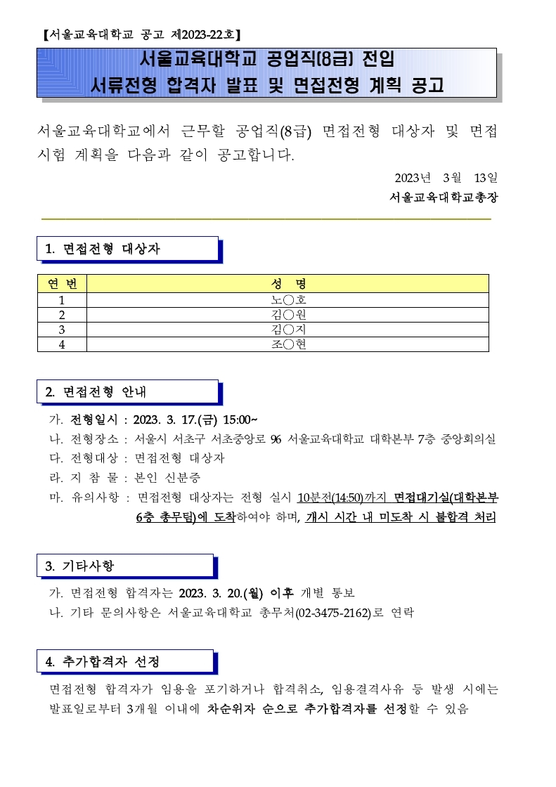 【서울교육대학교 공고 제2023-22호】  서울교육대학교 공업직(8급) 전입 서류전형 합격자 발표 및 면접전형 계획 공고   서울교육대학교에서 근무할 공업직(8급) 면접전형 대상자 및 면접시험 계획을 다음과 같이 공고합니다.                                                            2023년  3월  13일                                                     서울교육대학교총장 ━━━━━━━━━━━━━━━━━━━━━━━━━━━━━━━━━━━━━  1. 면접전형 대상자   연 번 성  명 1 노◯호 2 김◯원 3 김◯지 4 조◯현    2. 면접전형 안내    가. 전형일시 : 2023. 3. 17.(금) 15:00~   나. 전형장소 : 서울시 서초구 서초중앙로 96 서울교육대학교 대학본부 7층 중앙회의실   다. 전형대상 : 면접전형 대상자   라. 지 참 물 : 본인 신분증   마. 유의사항 : 면접전형 대상자는 전형 실시 10분전(14:50)까지 면접대기실(대학본부 6층 총무팀)에 도착하여야 하며, 개시 시간 내 미도착 시 불합격 처리   3. 기타사항    가. 면접전형 합격자는 2023. 3. 20.(월) 이후 개별 통보   나. 기타 문의사항은 서울교육대학교 총무처(02-3475-2162)로 연락   4. 추가합격자 선정    면접전형 합격자가 임용을 포기하거나 합격취소, 임용결격사유 등 발생 시에는 발표일로부터 3개월 이내에 차순위자 순으로 추가합격자를 선정할 수 있음