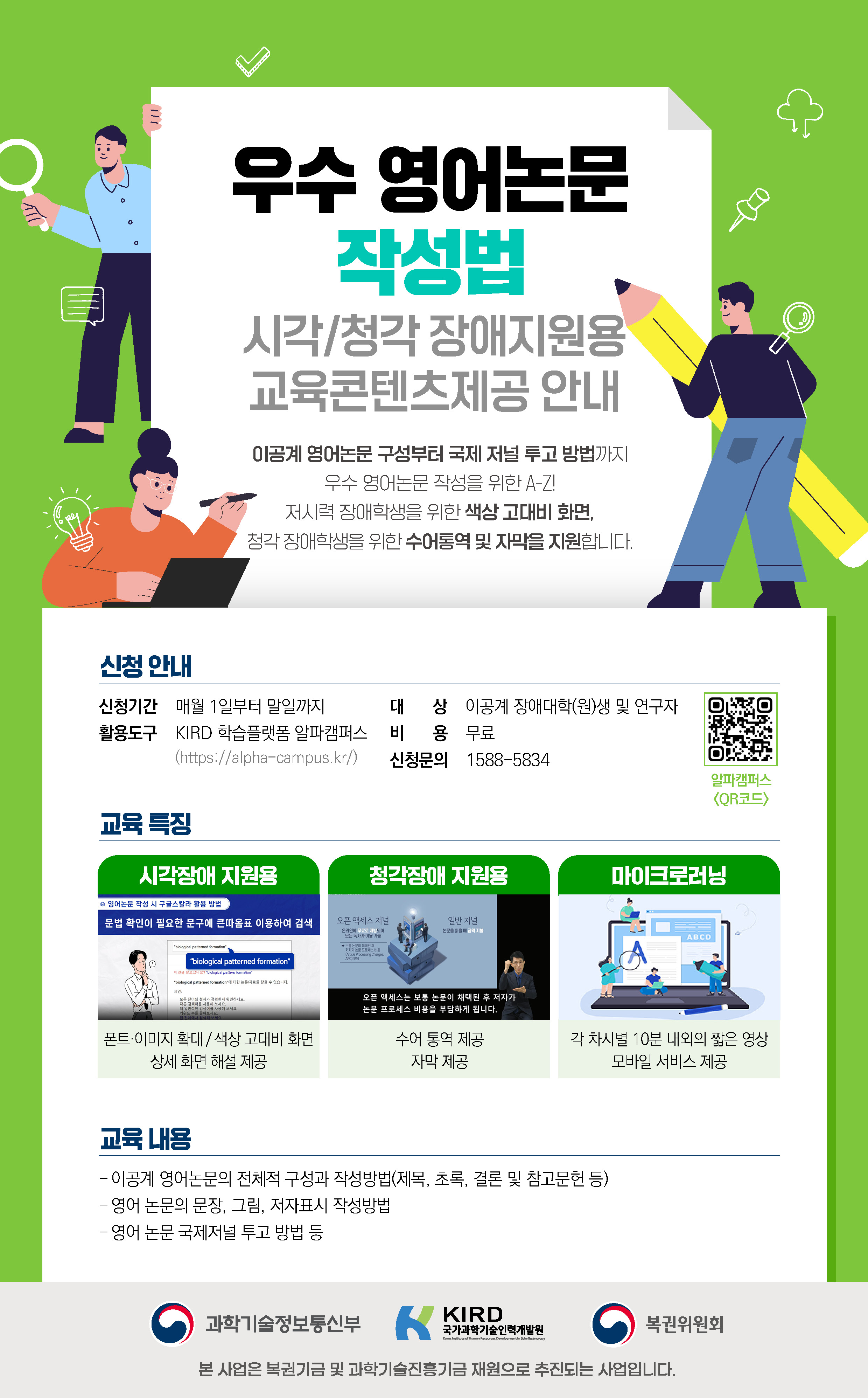 우수영어논문 작성법 시각/청각 장애지원용 교육콘텐츠제공안내 이공계영어논문 구성부터 국제저널투고 방법까지 우수영어논문 작성을 위한 A-Z! 저시력 장애학생을 위한 색상 고대비 화면, 청각 장애학생을 위한 수어통역 및 자막을 지원합니다. 신청안내 신청기간 매월1일부터 말일까지 활용도구 KIRD 학습플랫폼 알파캠퍼스 대상 이공계 장애대학(원)생 및 연구지 비용 무료 신청문의 1588-5834 교육특징 시각장애 지원용 폰트이미지확대/색상고대비화면 상세화면 해설제공 청각장애 지원용 수어통역제공 자막제공 마이크로러닝 각 차시별 10분 내외의 짧은 영상 모바일 서비스 제공 교육내용 이공계 영어논문의 전체적 구성과 작성방법(제목,초록, 결론 및 참고문헌 등) 영어 논문의 문장, 그림 저자표시 작성방법, 영어 논문 국제저널 투고방법등 본 사업은 복권기금 및 과학기술진흥기금 재원으로 추진되는 사업입니다.